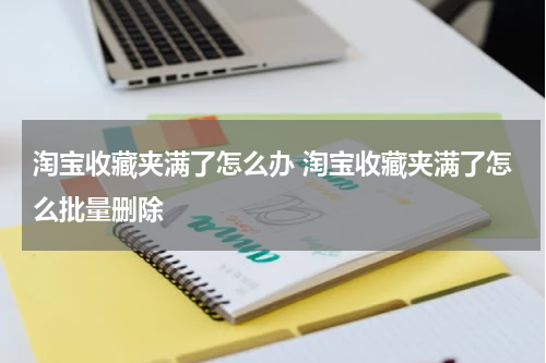 淘宝收藏夹满了怎么办 淘宝收藏夹满了怎么批量删除