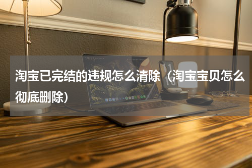 淘宝已完结的违规怎么清除（淘宝宝贝怎么彻底删除）