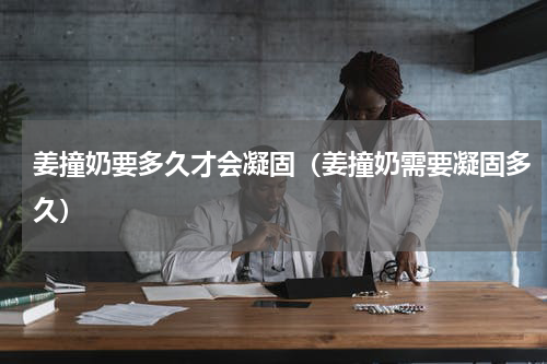 姜撞奶要多久才会凝固（姜撞奶需要凝固多久）