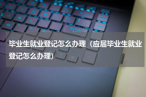 毕业生就业登记怎么办理（应届毕业生就业登记怎么办理）