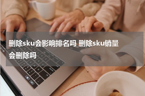 删除sku会影响排名吗 删除sku销量会删除吗
