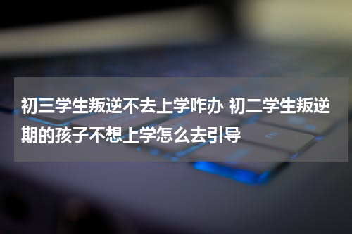 初三学生叛逆不去上学咋办 初二学生叛逆期的孩子不想上学怎么去引导