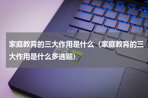 家庭教育的三大作用是什么（家庭教育的三大作用是什么多选题）
