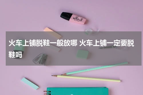 火车上铺脱鞋一般放哪 火车上铺一定要脱鞋吗