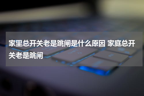 家里总开关老是跳闸是什么原因 家庭总开关老是跳闸