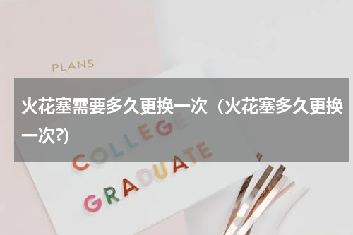 火花塞需要多久更换一次（火花塞多久更换一次?）