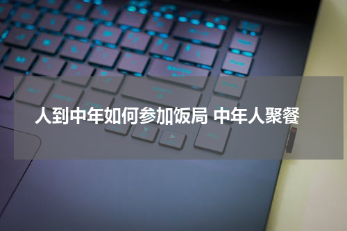 人到中年如何参加饭局 中年人聚餐