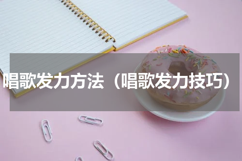 唱歌发力方法（唱歌发力技巧）