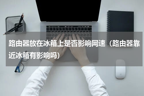 路由器放在冰箱上是否影响网速（路由器靠近冰箱有影响吗）