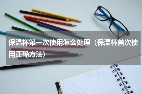 保温杯第一次使用怎么处理（保温杯首次使用正确方法）