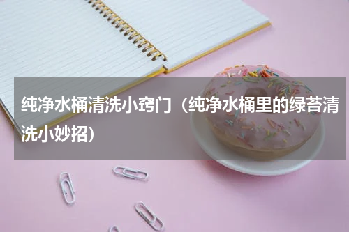 纯净水桶清洗小窍门（纯净水桶里的绿苔清洗小妙招）