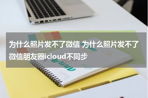 为什么照片发不了微信 为什么照片发不了微信朋友圈icloud不同步