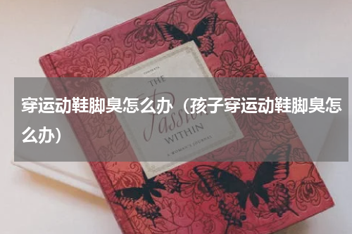 穿运动鞋脚臭怎么办（孩子穿运动鞋脚臭怎么办）