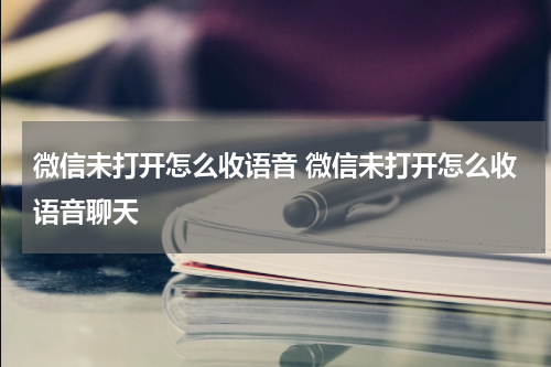 微信未打开怎么收语音 微信未打开怎么收语音聊天
