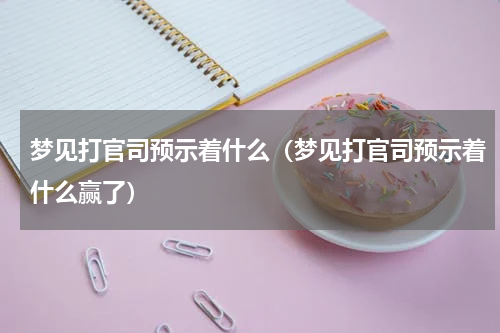 梦见打官司预示着什么（梦见打官司预示着什么赢了）