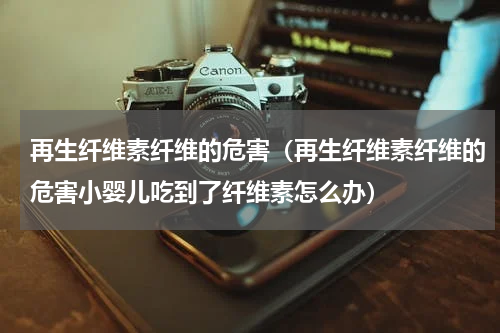 再生纤维素纤维的危害（再生纤维素纤维的危害小婴儿吃到了纤维素怎么办）