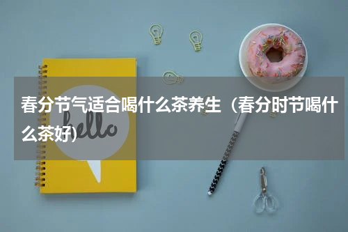 春分节气适合喝什么茶养生（春分时节喝什么茶好）