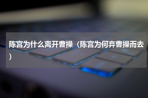 陈宫为什么离开曹操（陈宫为何弃曹操而去）