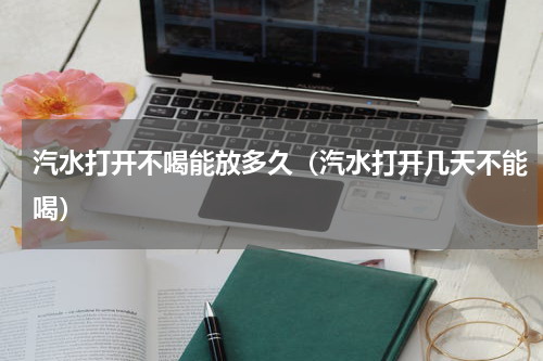 汽水打开不喝能放多久（汽水打开几天不能喝）