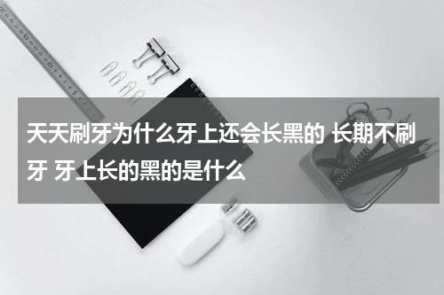 天天刷牙为什么牙上还会长黑的 长期不刷牙 牙上长的黑的是什么