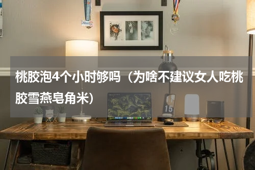 桃胶泡4个小时够吗（为啥不建议女人吃桃胶雪燕皂角米）