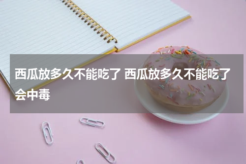 西瓜放多久不能吃了 西瓜放多久不能吃了会中毒