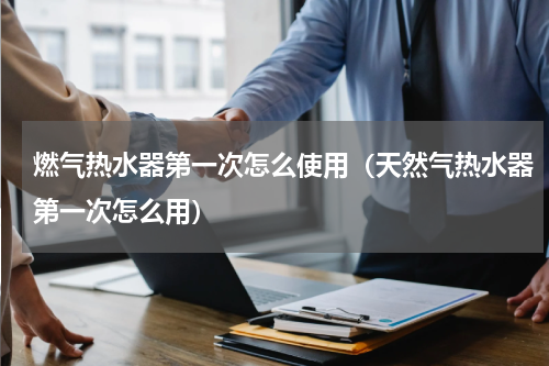 燃气热水器第一次怎么使用（天然气热水器第一次怎么用）