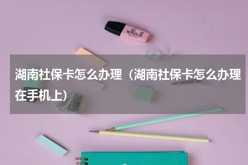 湖南社保卡怎么办理（湖南社保卡怎么办理在手机上）