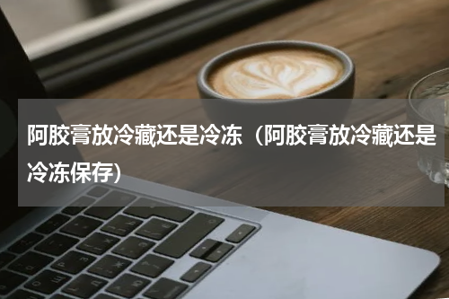 阿胶膏放冷藏还是冷冻（阿胶膏放冷藏还是冷冻保存）