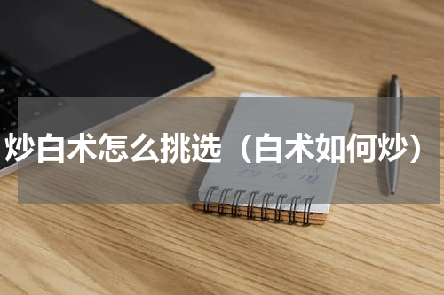 炒白术怎么挑选（白术如何炒）