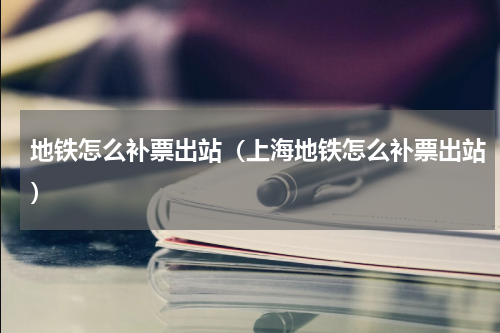 地铁怎么补票出站（上海地铁怎么补票出站）