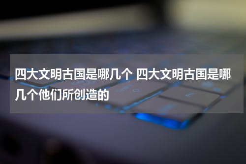 四大文明古国是哪几个 四大文明古国是哪几个他们所创造的