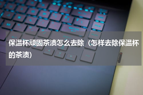 保温杯顽固茶渍怎么去除（怎样去除保温杯的茶渍）