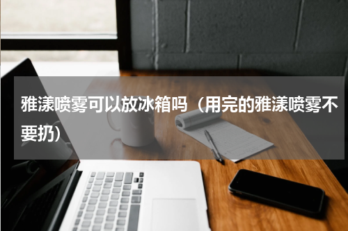 雅漾喷雾可以放冰箱吗（用完的雅漾喷雾不要扔）