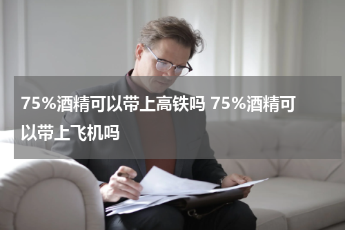 75%酒精可以带上高铁吗 75%酒精可以带上飞机吗