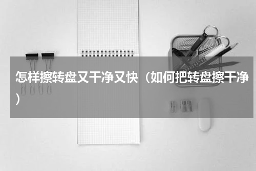 怎样擦转盘又干净又快（如何把转盘擦干净）