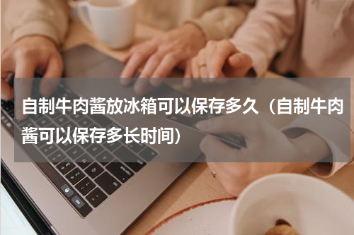 自制牛肉酱放冰箱可以保存多久（自制牛肉酱可以保存多长时间）