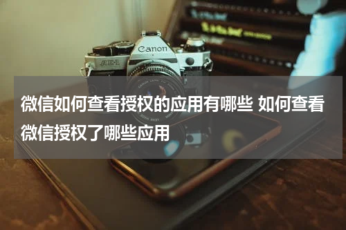 微信如何查看授权的应用有哪些 如何查看微信授权了哪些应用