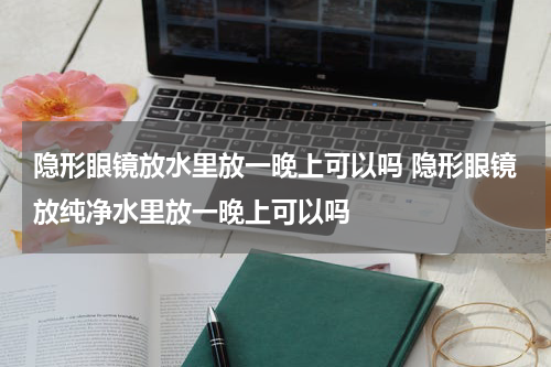 隐形眼镜放水里放一晚上可以吗 隐形眼镜放纯净水里放一晚上可以吗