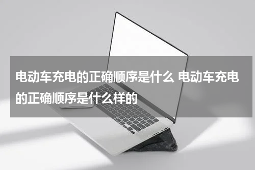电动车充电的正确顺序是什么 电动车充电的正确顺序是什么样的