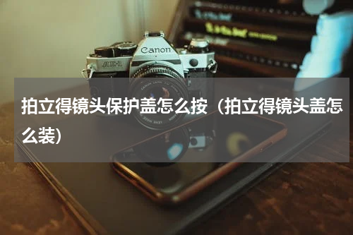 拍立得镜头保护盖怎么按（拍立得镜头盖怎么装）