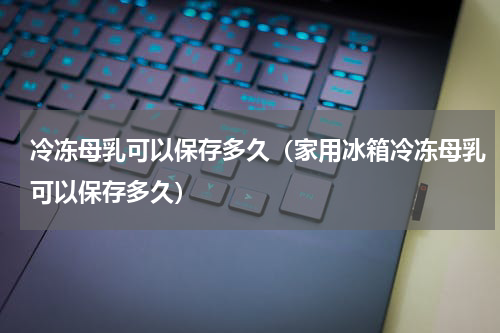 冷冻母乳可以保存多久（家用冰箱冷冻母乳可以保存多久）