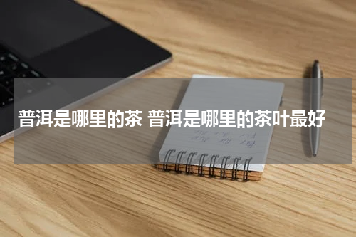 普洱是哪里的茶 普洱是哪里的茶叶最好