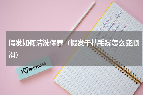 假发如何清洗保养（假发干枯毛躁怎么变顺滑）