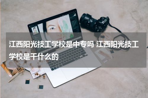 江西阳光技工学校是中专吗 江西阳光技工学校是干什么的