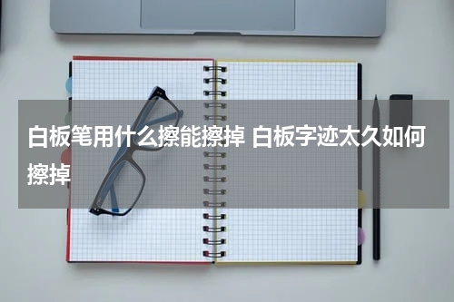 白板笔用什么擦能擦掉 白板字迹太久如何擦掉