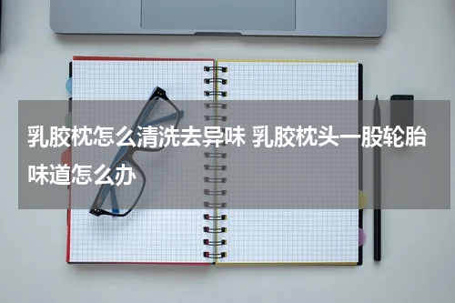 乳胶枕怎么清洗去异味 乳胶枕头一股轮胎味道怎么办