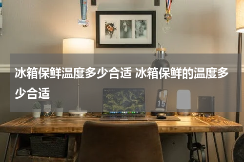 冰箱保鲜温度多少合适 冰箱保鲜的温度多少合适