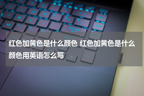 红色加黄色是什么颜色 红色加黄色是什么颜色用英语怎么写