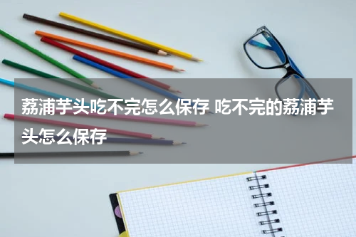 荔浦芋头吃不完怎么保存 吃不完的荔浦芋头怎么保存